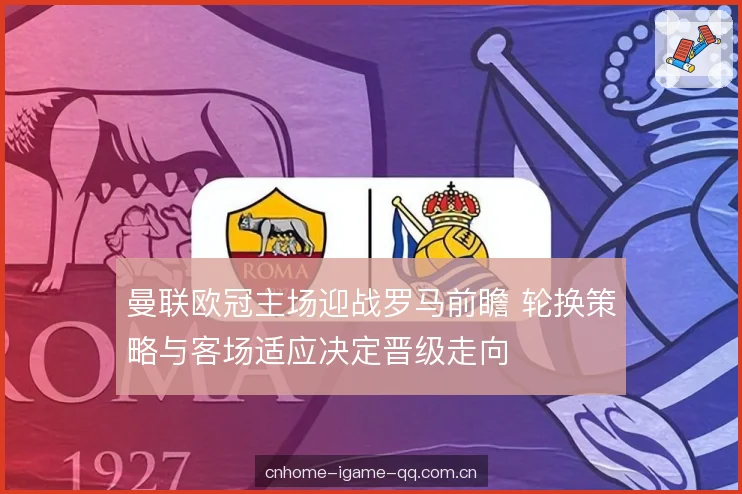 曼联欧冠主场迎战罗马前瞻 轮换策略与客场适应决定晋级走向