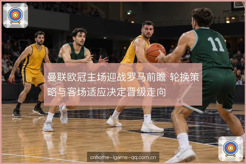 曼联欧冠主场迎战罗马前瞻 轮换策略与客场适应决定晋级走向