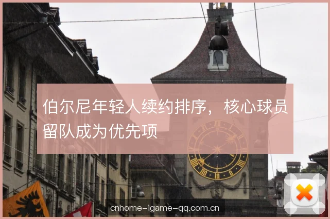 伯尔尼年轻人续约排序，核心球员留队成为优先项